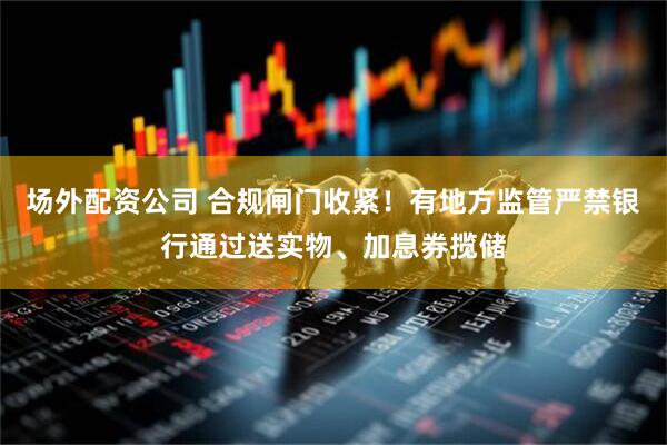 场外配资公司 合规闸门收紧！有地方监管严禁银行通过送实物、加息券揽储