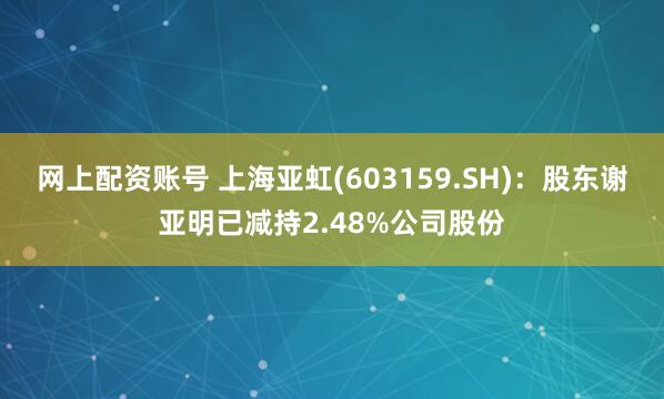 网上配资账号 上海亚虹(603159.SH)：股东谢亚明已减持2.48%公司股份
