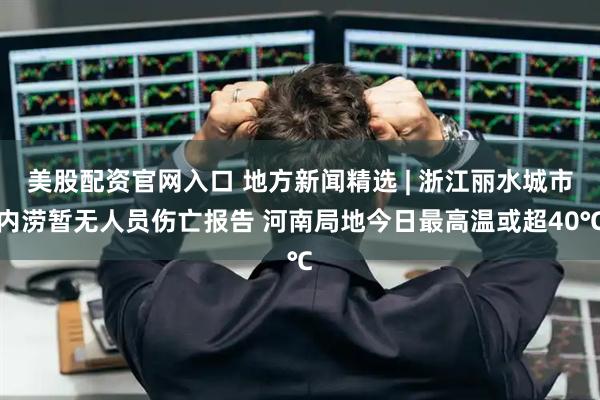 美股配资官网入口 地方新闻精选 | 浙江丽水城市内涝暂无人员伤亡报告 河南局地今日最高温或超40℃