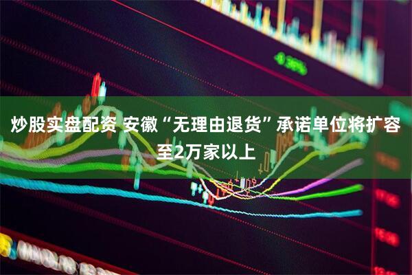 炒股实盘配资 安徽“无理由退货”承诺单位将扩容至2万家以上