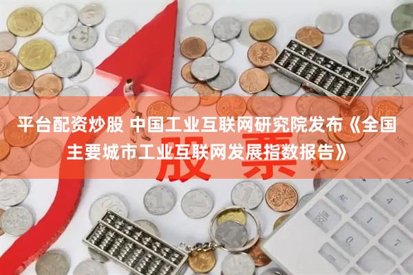 平台配资炒股 中国工业互联网研究院发布《全国主要城市工业互联网发展指数报告》