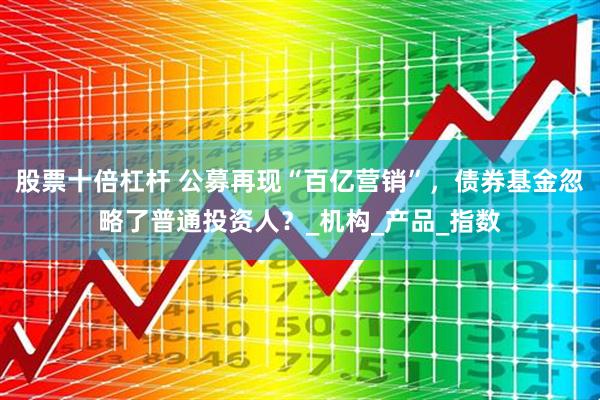股票十倍杠杆 公募再现“百亿营销”，债券基金忽略了普通投资人？_机构_产品_指数