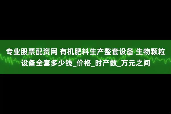 专业股票配资网 有机肥料生产整套设备 生物颗粒设备全套多少钱_价格_时产数_万元之间