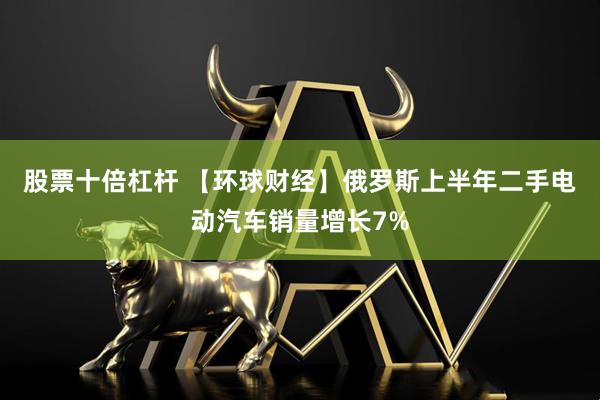 股票十倍杠杆 【环球财经】俄罗斯上半年二手电动汽车销量增长7%