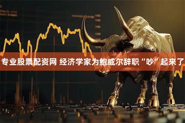 专业股票配资网 经济学家为鲍威尔辞职“吵”起来了