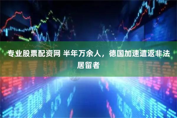 专业股票配资网 半年万余人，德国加速遣返非法居留者