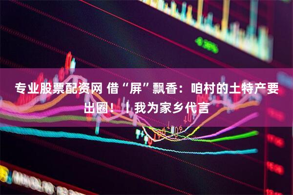 专业股票配资网 借“屏”飘香：咱村的土特产要出圈！丨我为家乡代言
