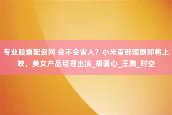 专业股票配资网 会不会雷人？小米首部短剧即将上映，美女产品经理出演_胡馨心_王腾_时空
