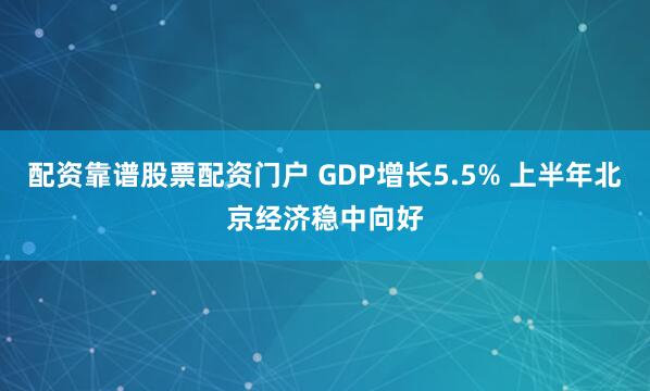 配资靠谱股票配资门户 GDP增长5.5% 上半年北京经济稳中向好