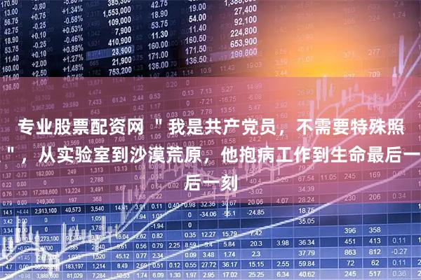 专业股票配资网 ＂我是共产党员，不需要特殊照顾＂，从实验室到沙漠荒原，他抱病工作到生命最后一刻