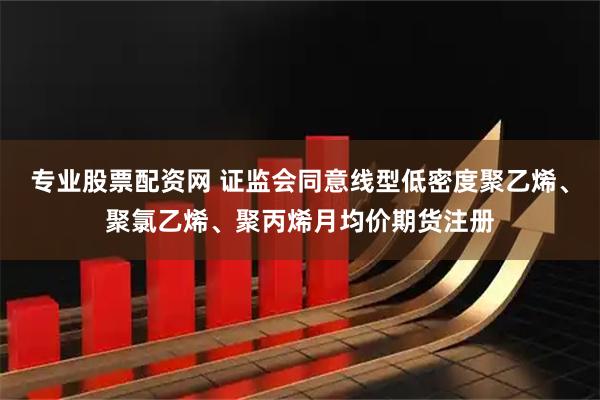 专业股票配资网 证监会同意线型低密度聚乙烯、聚氯乙烯、聚丙烯月均价期货注册