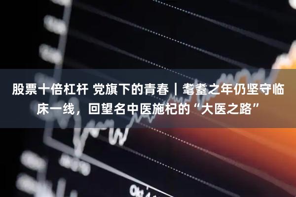 股票十倍杠杆 党旗下的青春｜耄耋之年仍坚守临床一线，回望名中医施杞的“大医之路”