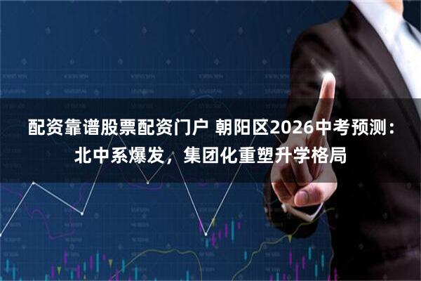 配资靠谱股票配资门户 朝阳区2026中考预测：北中系爆发，集团化重塑升学格局