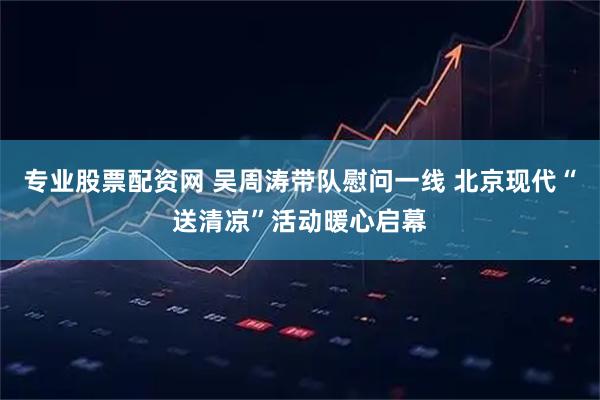 专业股票配资网 吴周涛带队慰问一线 北京现代“送清凉”活动暖心启幕
