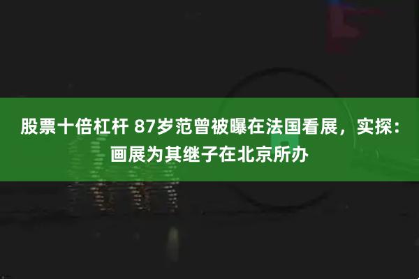 股票十倍杠杆 87岁范曾被曝在法国看展，实探：画展为其继子在北京所办