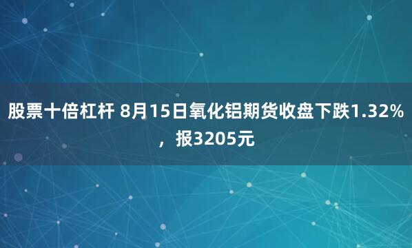 股票十倍杠杆 8月15日氧化铝期货收盘下跌1.32%，报3205元