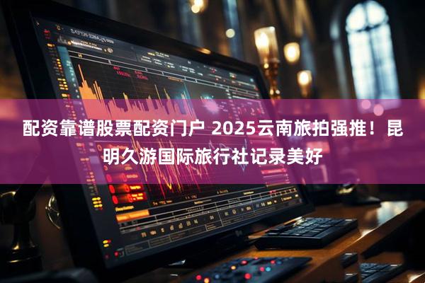 配资靠谱股票配资门户 2025云南旅拍强推！昆明久游国际旅行社记录美好
