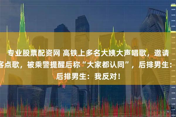 专业股票配资网 高铁上多名大姨大声唱歌,邀请其他乘客点歌,被乘警提醒后称“大家都认同”,后排男生:我反对!
