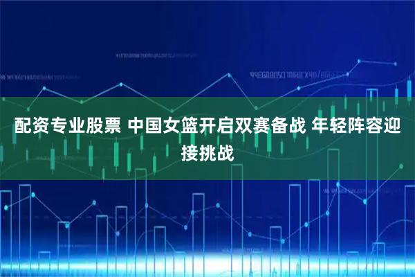 配资专业股票 中国女篮开启双赛备战 年轻阵容迎接挑战