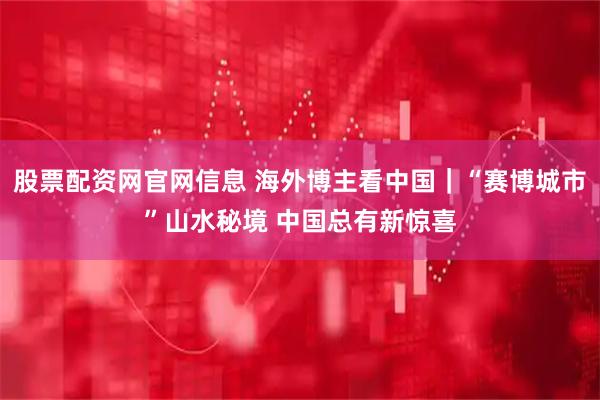 股票配资网官网信息 海外博主看中国｜“赛博城市”山水秘境 中国总有新惊喜