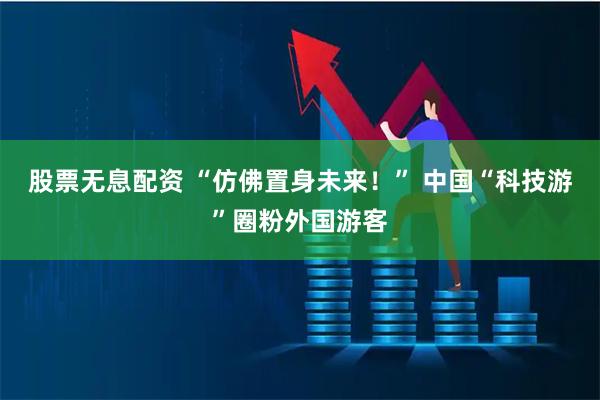 股票无息配资 “仿佛置身未来！” 中国“科技游”圈粉外国游客