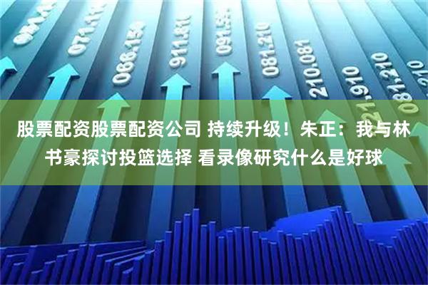 股票配资股票配资公司 持续升级！朱正：我与林书豪探讨投篮选择 看录像研究什么是好球