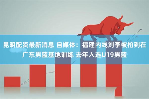 昆明配资最新消息 自媒体：福建内线刘李被拍到在广东男篮基地训练 去年入选U19男篮