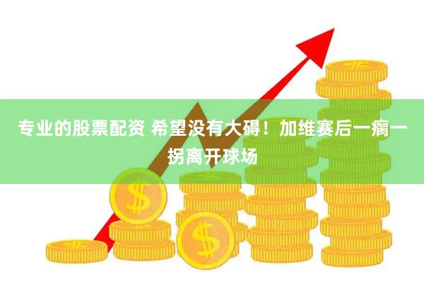 专业的股票配资 希望没有大碍！加维赛后一瘸一拐离开球场