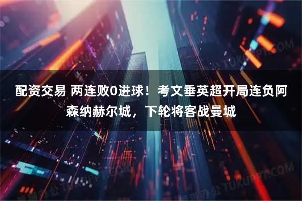 配资交易 两连败0进球！考文垂英超开局连负阿森纳赫尔城，下轮将客战曼城