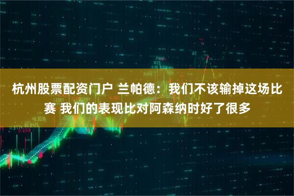 杭州股票配资门户 兰帕德：我们不该输掉这场比赛 我们的表现比对阿森纳时好了很多
