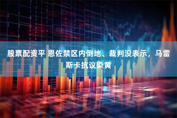 股票配资平 恩佐禁区内倒地、裁判没表示，马雷斯卡抗议染黄