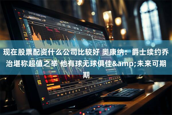 现在股票配资什么公司比较好 奥康纳：爵士续约乔治堪称超值之举 他有球无球俱佳&未来可期