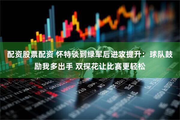 配资股票配资 怀特谈到绿军后进攻提升：球队鼓励我多出手 双探花让比赛更轻松