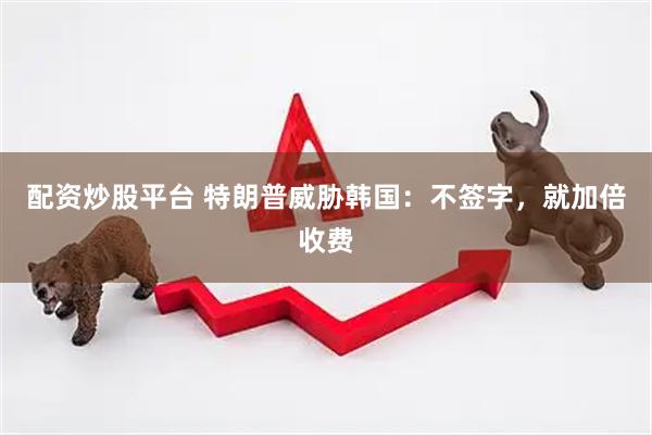 配资炒股平台 特朗普威胁韩国：不签字，就加倍收费